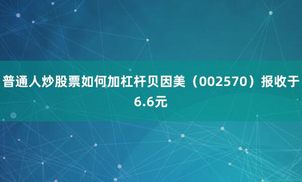 普通人炒股票如何加杠杆贝因美（002570）报收于6.6元