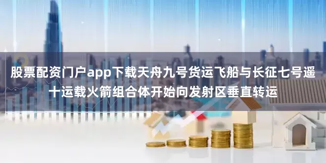 股票配资门户app下载天舟九号货运飞船与长征七号遥十运载火箭组合体开始向发射区垂直转运