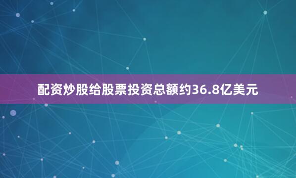 配资炒股给股票投资总额约36.8亿美元