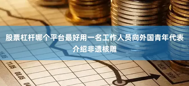 股票杠杆哪个平台最好用一名工作人员向外国青年代表介绍非遗核雕