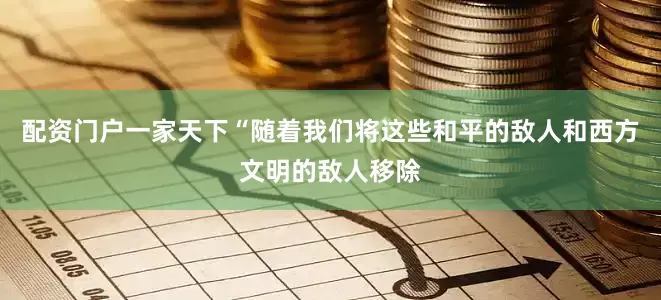 配资门户一家天下“随着我们将这些和平的敌人和西方文明的敌人移除
