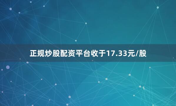 正规炒股配资平台收于17.33元/股